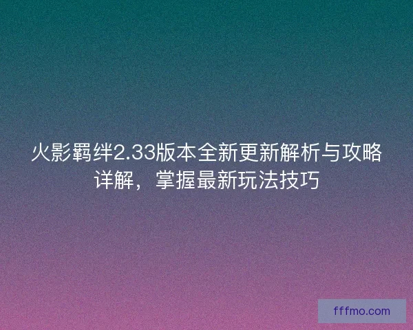 火影羁绊2.33版本全新更新解析与攻略详解，掌握最新玩法技巧