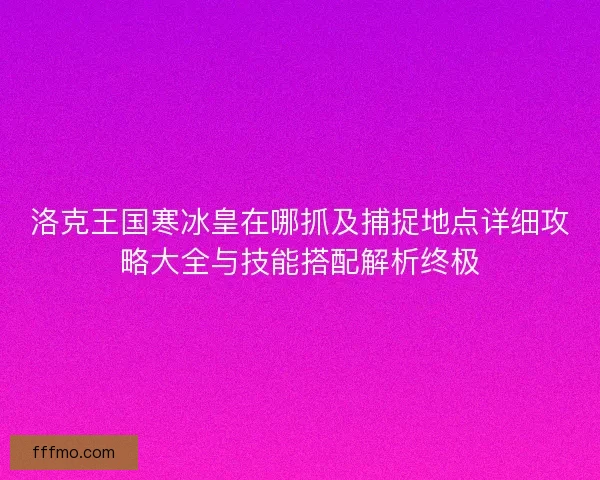 洛克王国寒冰皇在哪抓及捕捉地点详细攻略大全与技能搭配解析终极