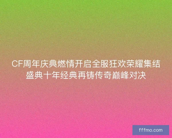CF周年庆典燃情开启全服狂欢荣耀集结盛典十年经典再铸传奇巅峰对决