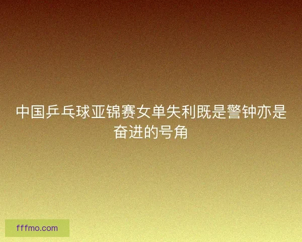 中国乒乓球亚锦赛女单失利既是警钟亦是奋进的号角
