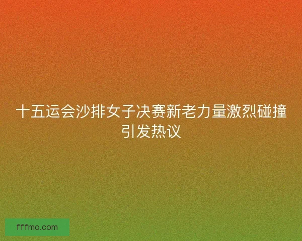 十五运会沙排女子决赛新老力量激烈碰撞引发热议