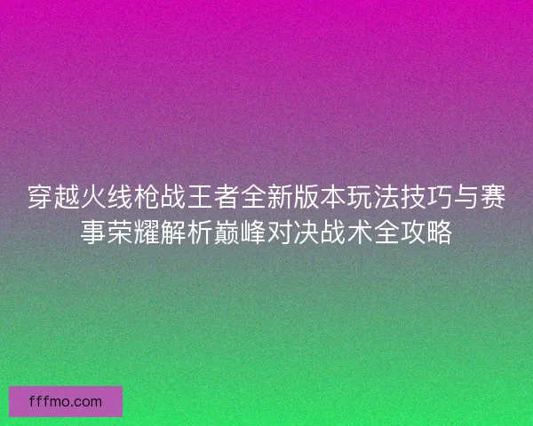 穿越火线枪战王者全新版本玩法技巧与赛事荣耀解析巅峰对决战术全攻略