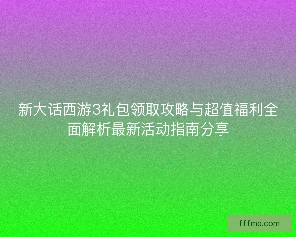 新大话西游3礼包领取攻略与超值福利全面解析最新活动指南分享