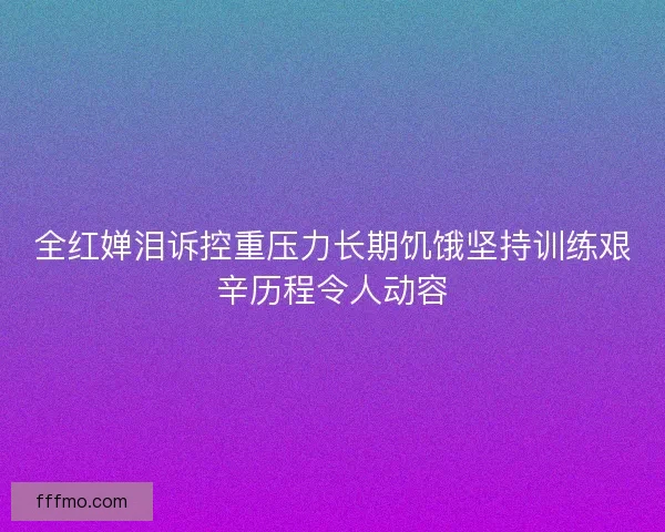 全红婵泪诉控重压力长期饥饿坚持训练艰辛历程令人动容