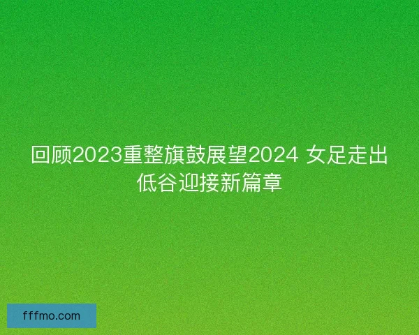回顾2023重整旗鼓展望2024 女足走出低谷迎接新篇章