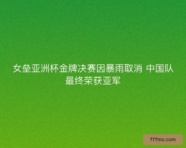 女垒亚洲杯金牌决赛因暴雨取消 中国队最终荣获亚军