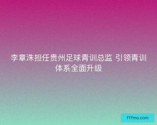 李章洙担任贵州足球青训总监 引领青训体系全面升级
