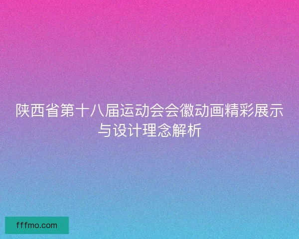 陕西省第十八届运动会会徽动画精彩展示与设计理念解析