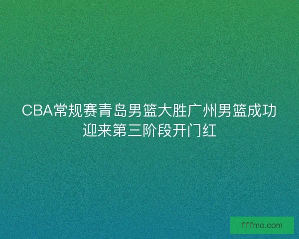 CBA常规赛青岛男篮大胜广州男篮成功迎来第三阶段开门红