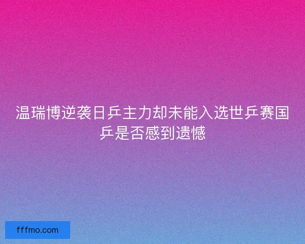 温瑞博逆袭日乒主力却未能入选世乒赛国乒是否感到遗憾