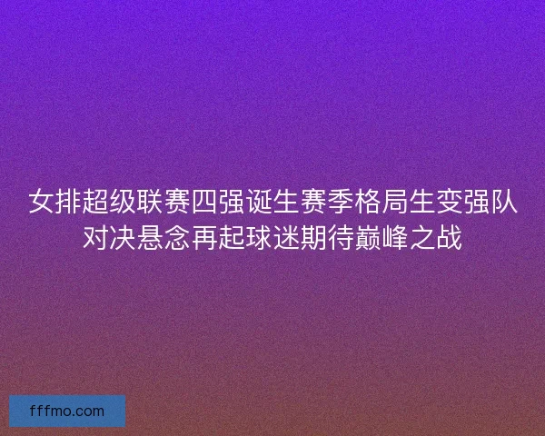 女排超级联赛四强诞生赛季格局生变强队对决悬念再起球迷期待巅峰之战
