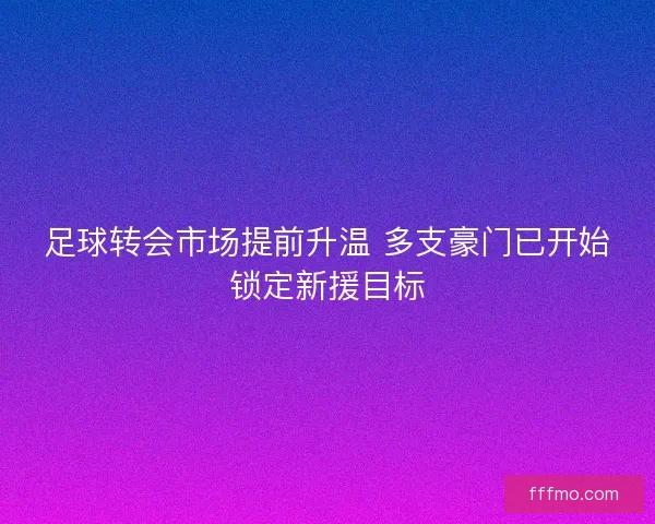 足球转会市场提前升温 多支豪门已开始锁定新援目标