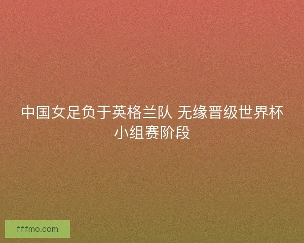 中国女足负于英格兰队 无缘晋级世界杯小组赛阶段