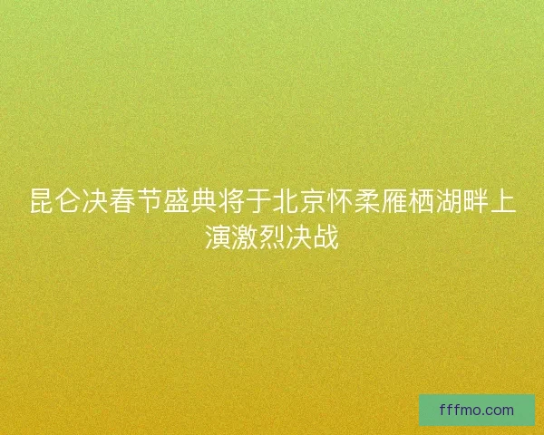 昆仑决春节盛典将于北京怀柔雁栖湖畔上演激烈决战