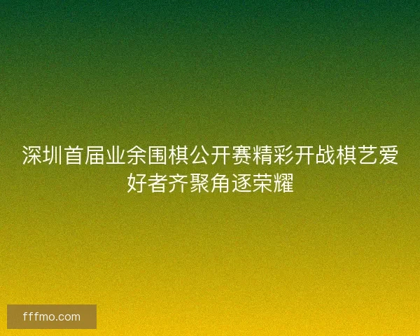 深圳首届业余围棋公开赛精彩开战棋艺爱好者齐聚角逐荣耀