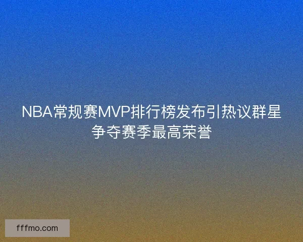 NBA常规赛MVP排行榜发布引热议群星争夺赛季最高荣誉
