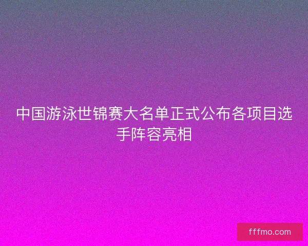 中国游泳世锦赛大名单正式公布各项目选手阵容亮相