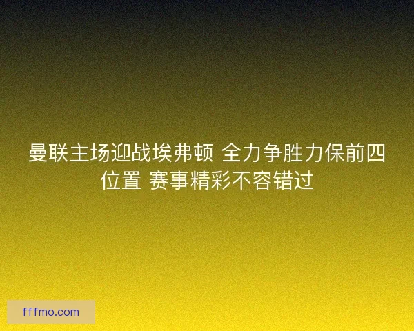曼联主场迎战埃弗顿 全力争胜力保前四位置 赛事精彩不容错过
