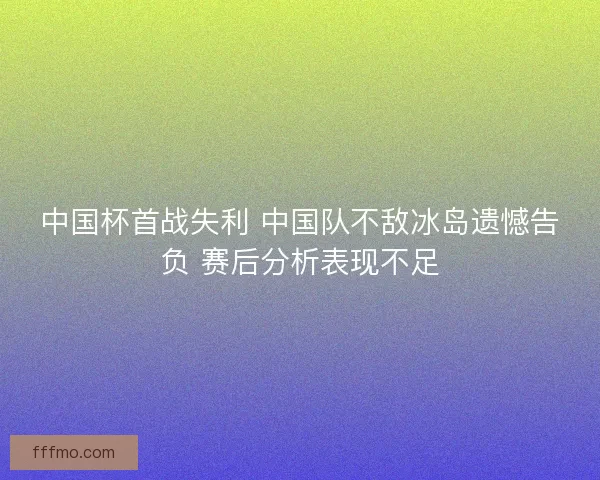 中国杯首战失利 中国队不敌冰岛遗憾告负 赛后分析表现不足