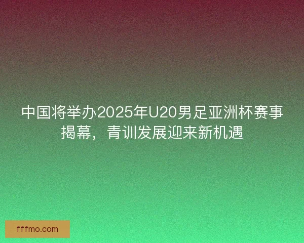 中国将举办2025年U20男足亚洲杯赛事揭幕，青训发展迎来新机遇