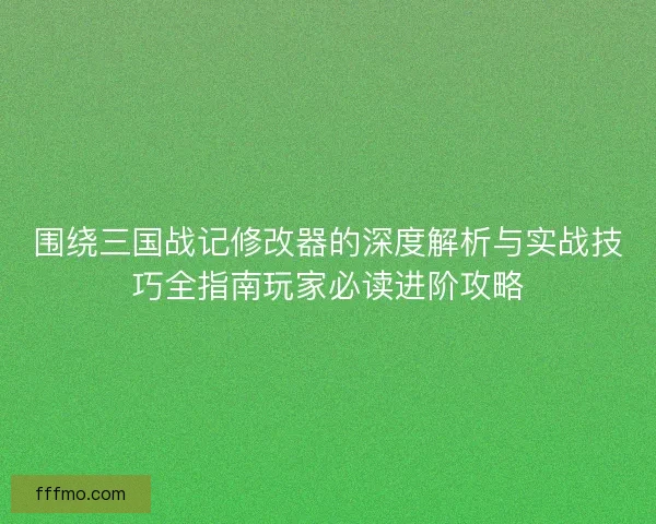 围绕三国战记修改器的深度解析与实战技巧全指南玩家必读进阶攻略