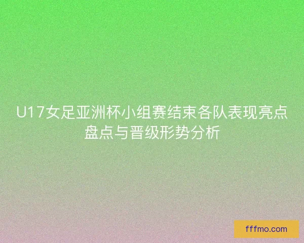 U17女足亚洲杯小组赛结束各队表现亮点盘点与晋级形势分析