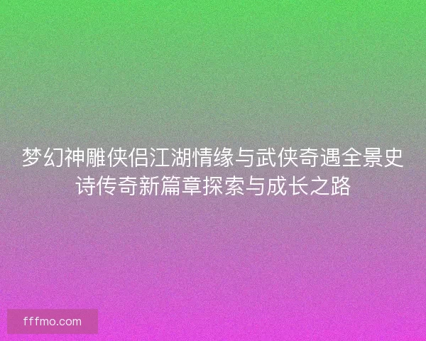 梦幻神雕侠侣江湖情缘与武侠奇遇全景史诗传奇新篇章探索与成长之路