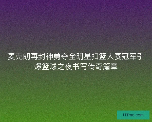 麦克朗再封神勇夺全明星扣篮大赛冠军引爆篮球之夜书写传奇篇章