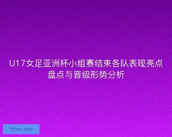 U17女足亚洲杯小组赛结束各队表现亮点盘点与晋级形势分析