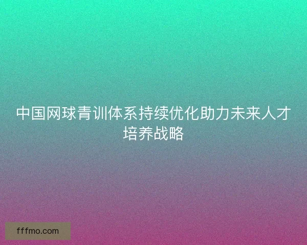 中国网球青训体系持续优化助力未来人才培养战略