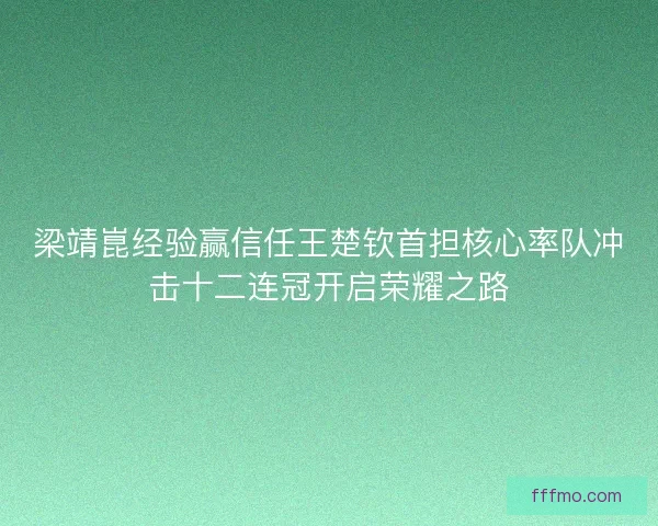 梁靖崑经验赢信任王楚钦首担核心率队冲击十二连冠开启荣耀之路